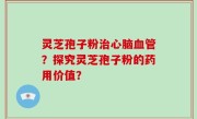 灵芝孢子粉治心脑血管？探究灵芝孢子粉的药用价值？