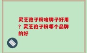 灵芝孢子粉啥牌子好用？灵芝孢子粉哪个品牌的好