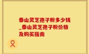泰山灵芝孢子粉多少钱_泰山灵芝孢子粉价格及购买指南