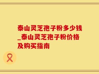 泰山灵芝孢子粉多少钱_泰山灵芝孢子粉价格及购买指南