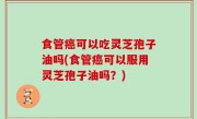 食管癌可以吃灵芝孢子油吗(食管癌可以服用灵芝孢子油吗？)