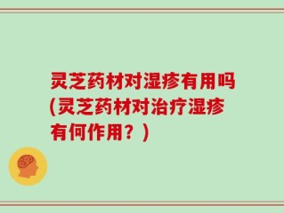 灵芝药材对湿疹有用吗(灵芝药材对治疗湿疹有何作用？)