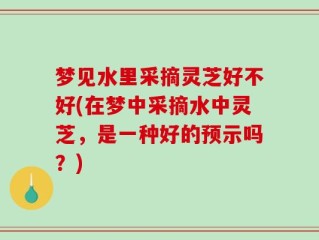 梦见水里采摘灵芝好不好(在梦中采摘水中灵芝，是一种好的预示吗？)