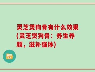 灵芝煲狗骨有什么效果(灵芝煲狗骨：养生养颜，滋补强体)