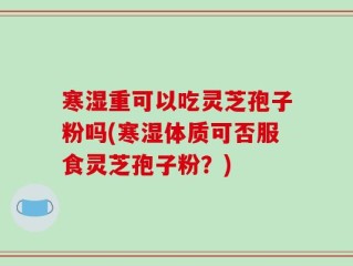 寒湿重可以吃灵芝孢子粉吗(寒湿体质可否服食灵芝孢子粉？)