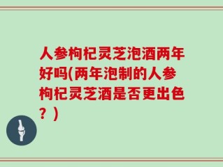 人参枸杞灵芝泡酒两年好吗(两年泡制的人参枸杞灵芝酒是否更出色？)