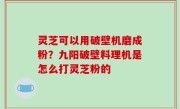 灵芝可以用破壁机磨成粉？九阳破壁料理机是怎么打灵芝粉的