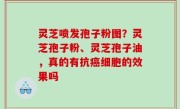 灵芝喷发孢子粉图？灵芝孢子粉、灵芝孢子油，真的有抗癌细胞的效果吗