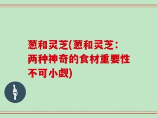 葱和灵芝(葱和灵芝：两种神奇的食材重要性不可小觑)