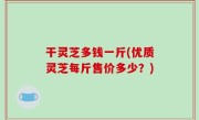 干灵芝多钱一斤(优质灵芝每斤售价多少？)
