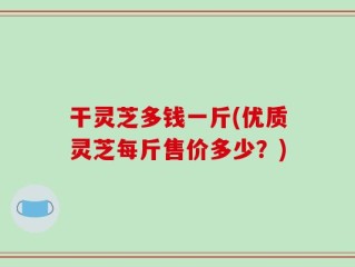 干灵芝多钱一斤(优质灵芝每斤售价多少？)