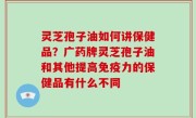 灵芝孢子油如何讲保健品？广药牌灵芝孢子油和其他提高免疫力的保健品有什么不同