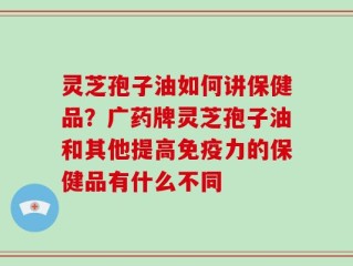 灵芝孢子油如何讲保健品？广药牌灵芝孢子油和其他提高免疫力的保健品有什么不同