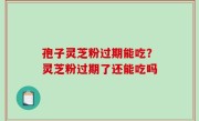 孢子灵芝粉过期能吃？灵芝粉过期了还能吃吗