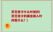 灵芝孢子什么时候好(灵芝孢子的最佳摄入时间是什么？)