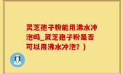 灵芝孢子粉能用沸水冲泡吗_灵芝孢子粉是否可以用沸水冲泡？)