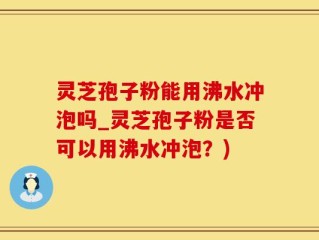 灵芝孢子粉能用沸水冲泡吗_灵芝孢子粉是否可以用沸水冲泡？)