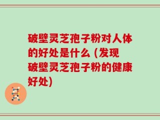 破壁灵芝孢子粉对人体的好处是什么 (发现破壁灵芝孢子粉的健康好处)