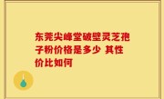 东莞尖峰堂破壁灵芝孢子粉价格是多少 其性价比如何
