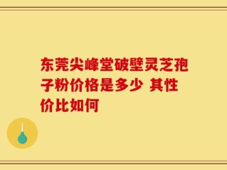 东莞尖峰堂破壁灵芝孢子粉价格是多少 其性价比如何