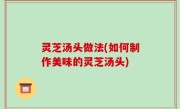 灵芝汤头做法(如何制作美味的灵芝汤头)
