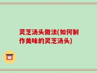 灵芝汤头做法(如何制作美味的灵芝汤头)