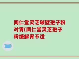 同仁堂灵芝破壁孢子粉对胃(同仁堂灵芝孢子粉缓解胃不适