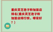 重庆灵芝孢子粉加盟店排名(重庆灵芝孢子粉加盟店排行榜，哪家好？)