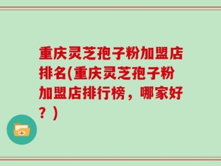 重庆灵芝孢子粉加盟店排名(重庆灵芝孢子粉加盟店排行榜，哪家好？)