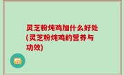灵芝粉炖鸡加什么好处(灵芝粉炖鸡的营养与功效)