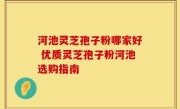 河池灵芝孢子粉哪家好 优质灵芝孢子粉河池选购指南