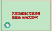 灵芝汤玉米(灵芝汤搭配玉米 美味又营养)