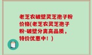 老芝农破壁灵芝孢子粉价格(老芝农灵芝孢子粉-破壁分离高品质，特价优惠中！)