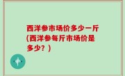 西洋参市场价多少一斤(西洋参每斤市场价是多少？)