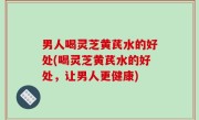 男人喝灵芝黄芪水的好处(喝灵芝黄芪水的好处，让男人更健康)