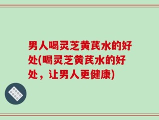 男人喝灵芝黄芪水的好处(喝灵芝黄芪水的好处，让男人更健康)