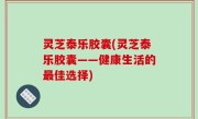 灵芝泰乐胶囊(灵芝泰乐胶囊——健康生活的最佳选择)