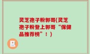 灵芝孢子粉郭哥(灵芝孢子粉登上郭哥“保健品推荐榜”！)