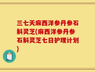 三七天麻西洋参丹参石斛灵芝(麻西洋参丹参石斛灵芝七日护理计划)