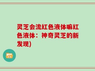 灵芝会流红色液体嘛红色液体：神奇灵芝的新发现)