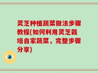灵芝种植蔬菜做法步骤教程(如何利用灵芝栽培自家蔬菜，完整步骤分享)