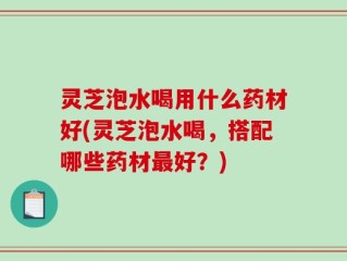 灵芝泡水喝用什么药材好(灵芝泡水喝，搭配哪些药材最好？)