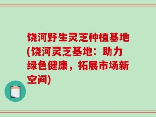 饶河野生灵芝种植基地(饶河灵芝基地：助力绿色健康，拓展市场新空间)