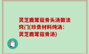 灵芝鹿茸菇骨头汤做法窍门(珍贵材料炖汤：灵芝鹿茸菇骨汤)