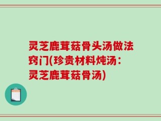 灵芝鹿茸菇骨头汤做法窍门(珍贵材料炖汤：灵芝鹿茸菇骨汤)