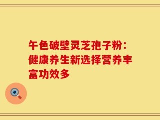 午色破壁灵芝孢子粉：健康养生新选择营养丰富功效多