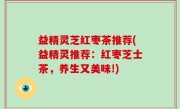 益精灵芝红枣茶推荐(益精灵推荐：红枣芝士茶，养生又美味!)