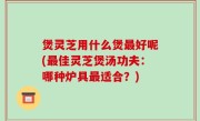 煲灵芝用什么煲最好呢(最佳灵芝煲汤功夫：哪种炉具最适合？)
