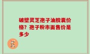 破壁灵芝孢子油胶囊价格？孢子粉市面售价是多少