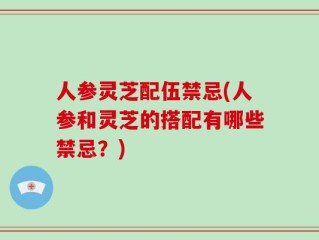 人参灵芝配伍禁忌(人参和灵芝的搭配有哪些禁忌？)
